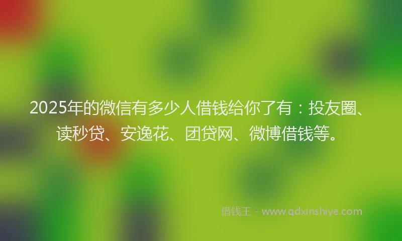2025年的微信有多少人借钱给你了有：投友圈、读秒贷、安逸花、团贷网、微博借钱等。