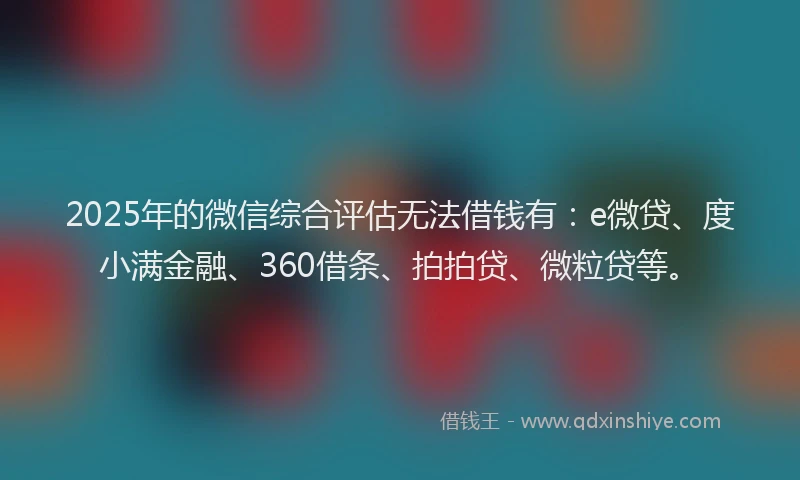 2025年的微信综合评估无法借钱有：e微贷、度小满金融、360借条、拍拍贷、微粒贷等。