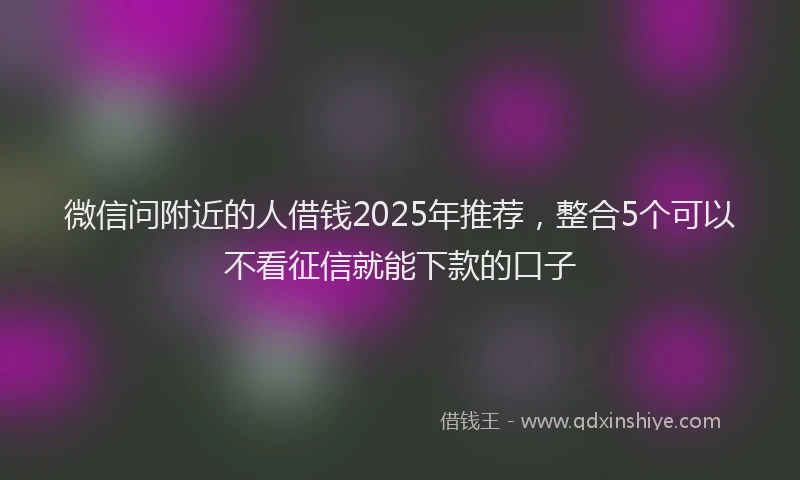 微信问附近的人借钱2025年推荐，整合5个可以不看征信就能下款的口子