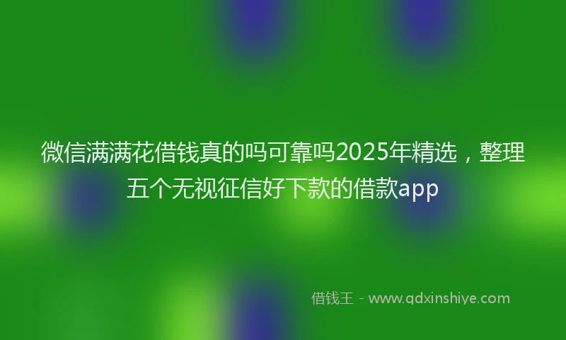 微信满满花借钱真的吗可靠吗2025年精选，整理五个无视征信好下款的借款app
