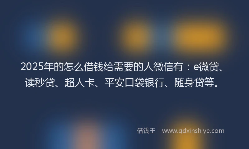 2025年的怎么借钱给需要的人微信有：e微贷、读秒贷、超人卡、平安口袋银行、随身贷等。