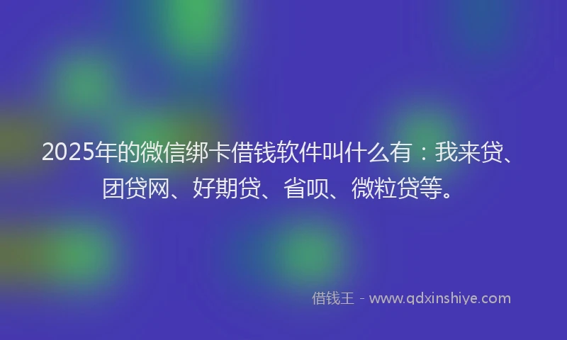 2025年的微信绑卡借钱软件叫什么有：我来贷、团贷网、好期贷、省呗、微粒贷等。