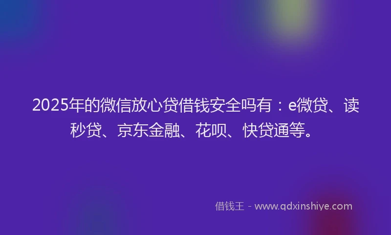 2025年的微信放心贷借钱安全吗有：e微贷、读秒贷、京东金融、花呗、快贷通等。