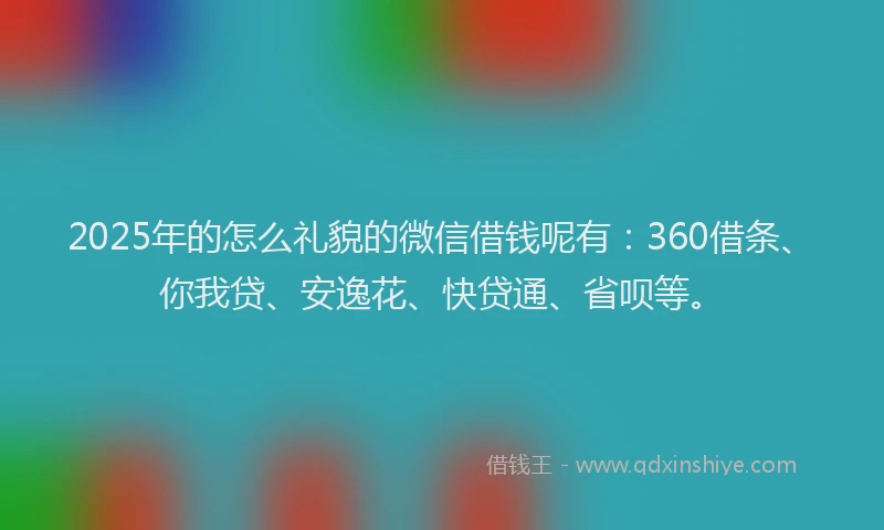 2025年的怎么礼貌的微信借钱呢有：360借条、你我贷、安逸花、快贷通、省呗等。