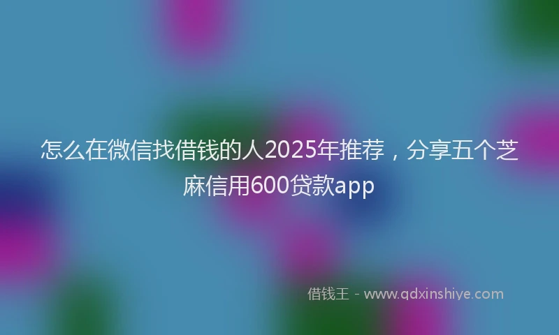 怎么在微信找借钱的人2025年推荐，分享五个芝麻信用600贷款app