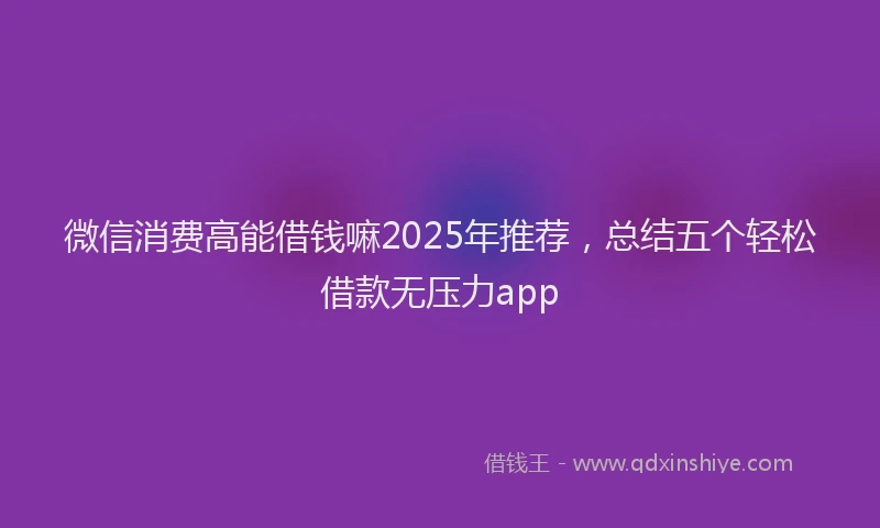 微信消费高能借钱嘛2025年推荐，总结五个轻松借款无压力app