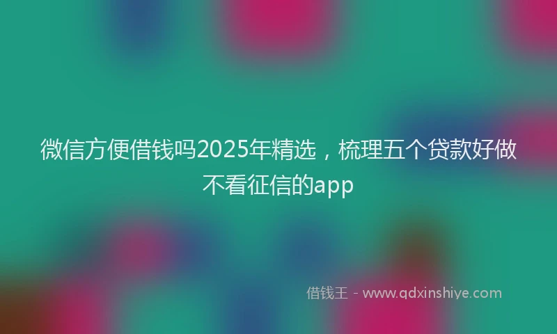 微信方便借钱吗2025年精选，梳理五个贷款好做不看征信的app