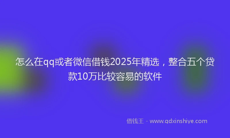 怎么在qq或者微信借钱2025年精选，整合五个贷款10万比较容易的软件