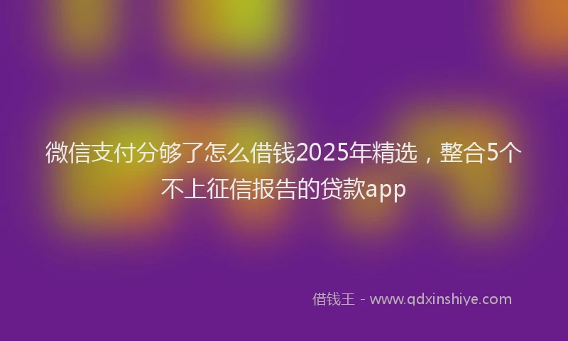 微信支付分够了怎么借钱2025年精选，整合5个不上征信报告的贷款app