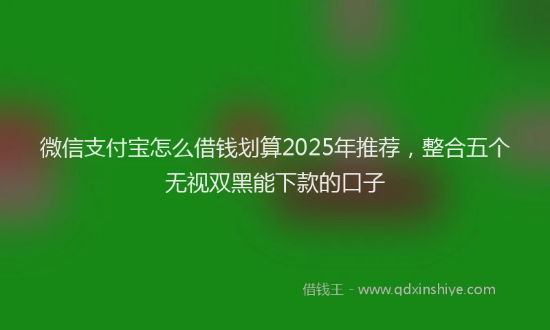 微信支付宝怎么借钱划算2025年推荐，整合五个无视双黑能下款的口子