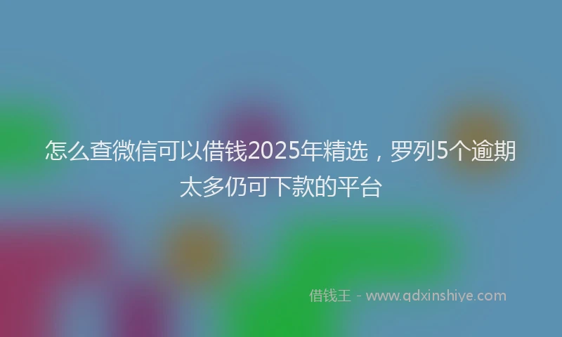 怎么查微信可以借钱2025年精选，罗列5个逾期太多仍可下款的平台