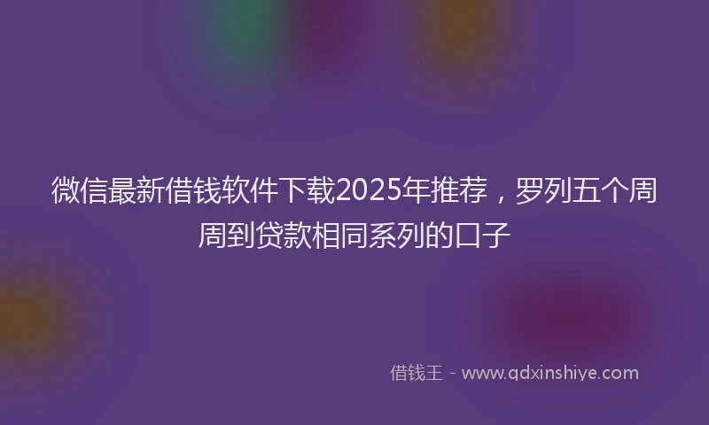 微信最新借钱软件下载2025年推荐，罗列五个周周到贷款相同系列的口子