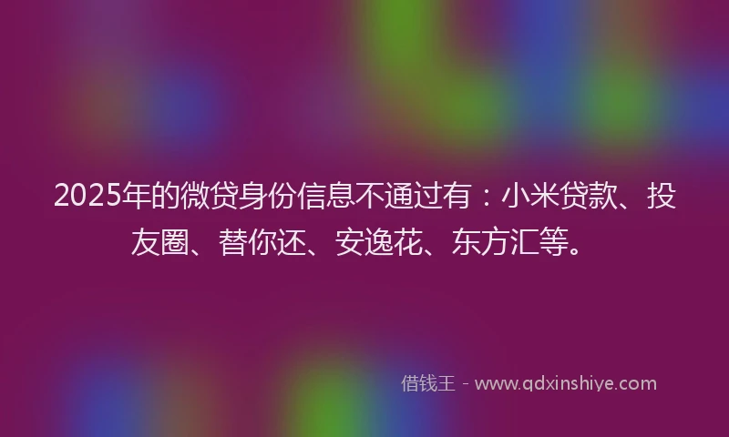 2025年的微贷身份信息不通过有：小米贷款、投友圈、替你还、安逸花、东方汇等。