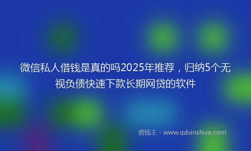 微信私人借钱是真的吗2025年推荐，归纳5个无视负债快速下款长期网贷的软件