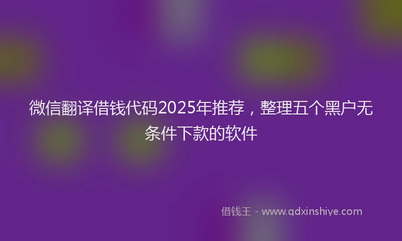 微信翻译借钱代码2025年推荐，整理五个黑户无条件下款的软件