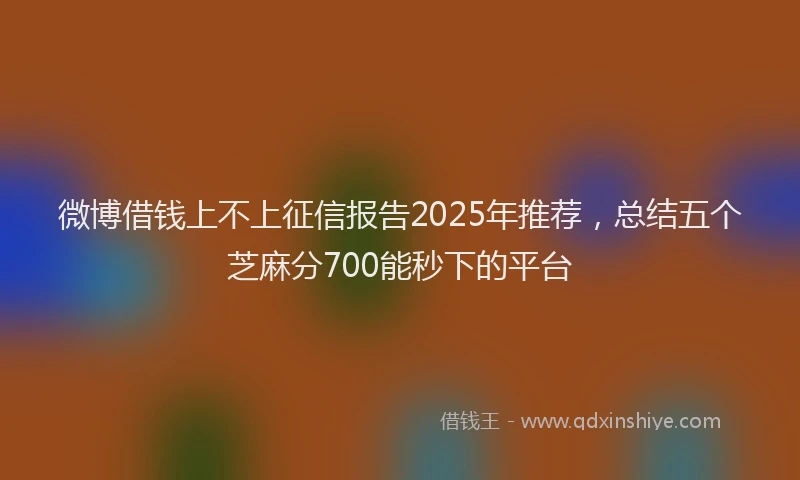 微博借钱上不上征信报告2025年推荐，总结五个芝麻分700能秒下的平台