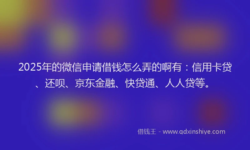 2025年的微信申请借钱怎么弄的啊有：信用卡贷、还呗、京东金融、快贷通、人人贷等。