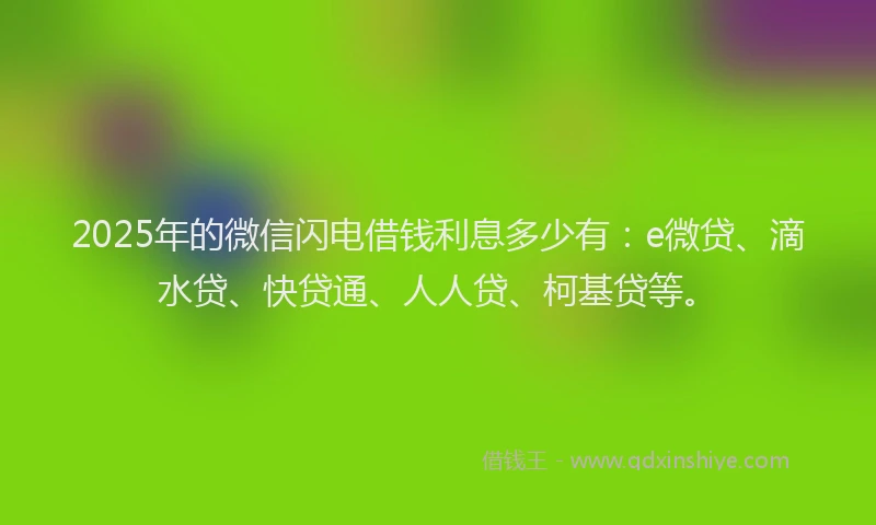 2025年的微信闪电借钱利息多少有：e微贷、滴水贷、快贷通、人人贷、柯基贷等。