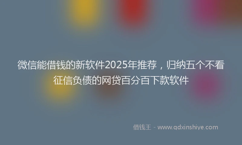 微信能借钱的新软件2025年推荐，归纳五个不看征信负债的网贷百分百下款软件