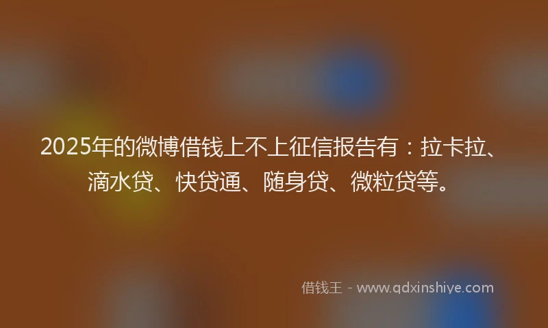 2025年的微博借钱上不上征信报告有：拉卡拉、滴水贷、快贷通、随身贷、微粒贷等。