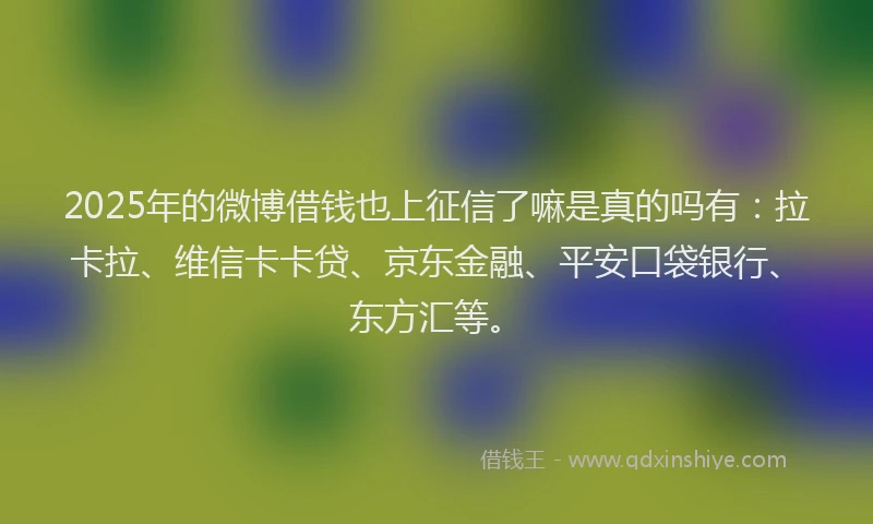 2025年的微博借钱也上征信了嘛是真的吗有：拉卡拉、维信卡卡贷、京东金融、平安口袋银行、东方汇等。