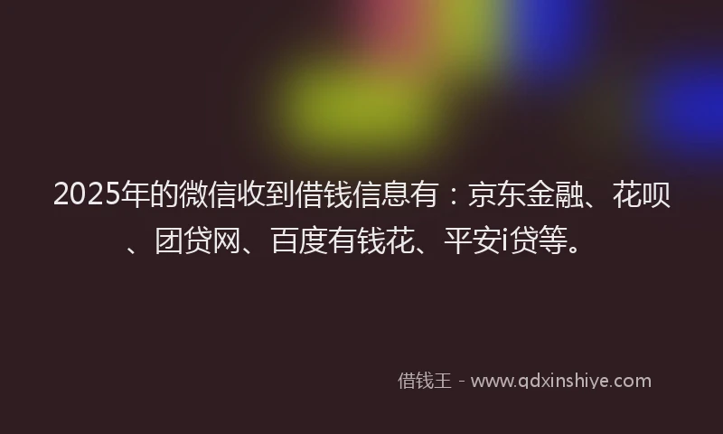 2025年的微信收到借钱信息有：京东金融、花呗、团贷网、百度有钱花、平安i贷等。