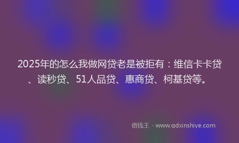 2025年的怎么我做网贷老是被拒有：维信卡卡贷、读秒贷、51人品贷、惠商贷、柯基贷等。
