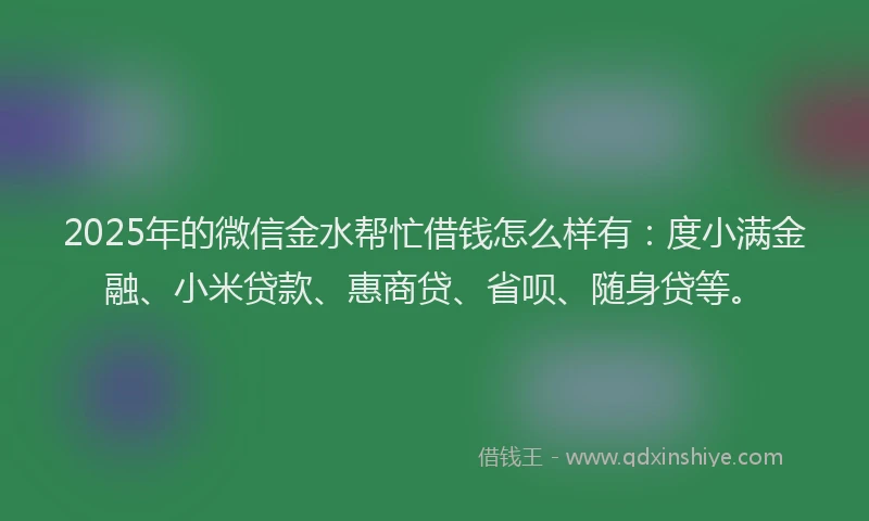 2025年的微信金水帮忙借钱怎么样有：度小满金融、小米贷款、惠商贷、省呗、随身贷等。