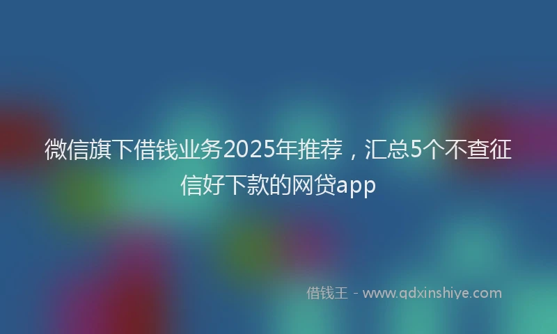 微信旗下借钱业务2025年推荐，汇总5个不查征信好下款的网贷app