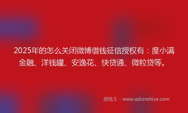 2025年的怎么关闭微博借钱征信授权有：度小满金融、洋钱罐、安逸花、快贷通、微粒贷等。
