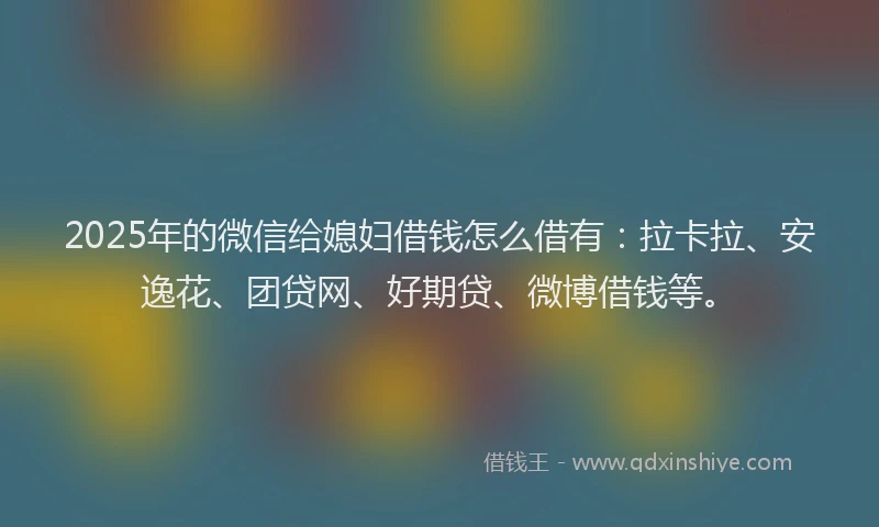 2025年的微信给媳妇借钱怎么借有：拉卡拉、安逸花、团贷网、好期贷、微博借钱等。