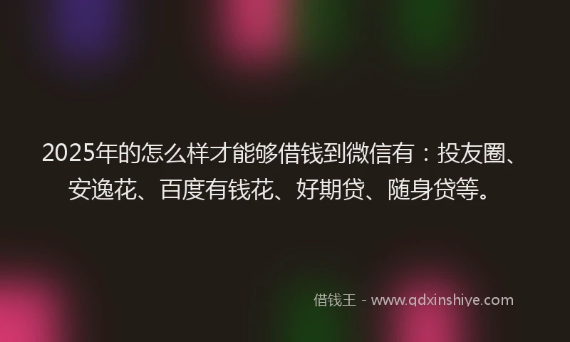 2025年的怎么样才能够借钱到微信有：投友圈、安逸花、百度有钱花、好期贷、随身贷等。