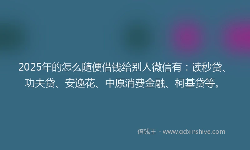 2025年的怎么随便借钱给别人微信有：读秒贷、功夫贷、安逸花、中原消费金融、柯基贷等。