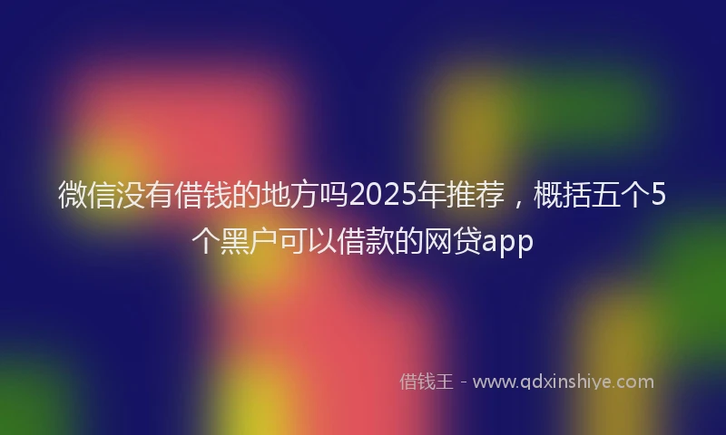 微信没有借钱的地方吗2025年推荐，概括五个5个黑户可以借款的网贷app