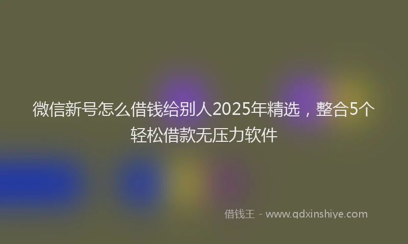 微信新号怎么借钱给别人2025年精选，整合5个轻松借款无压力软件