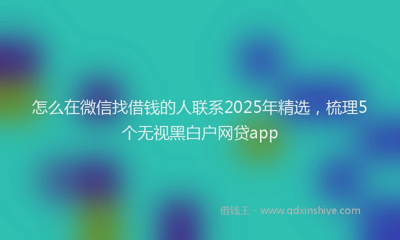 怎么在微信找借钱的人联系2025年精选，梳理5个无视黑白户网贷app