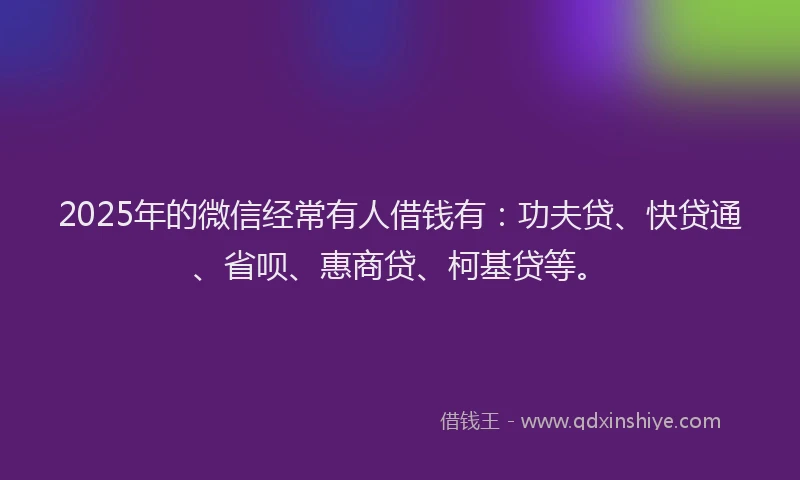 2025年的微信经常有人借钱有：功夫贷、快贷通、省呗、惠商贷、柯基贷等。