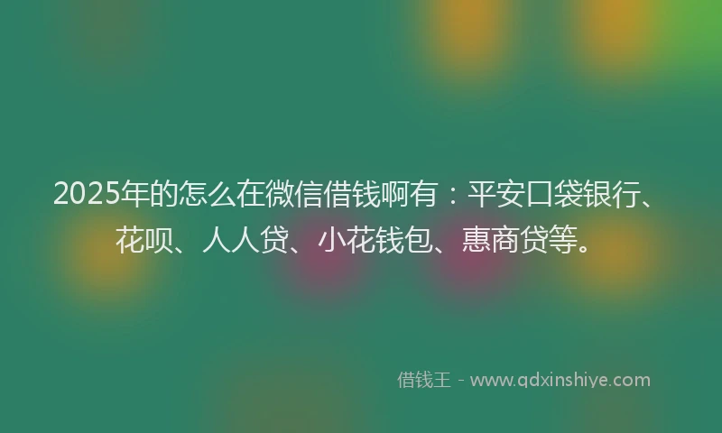 2025年的怎么在微信借钱啊有：平安口袋银行、花呗、人人贷、小花钱包、惠商贷等。
