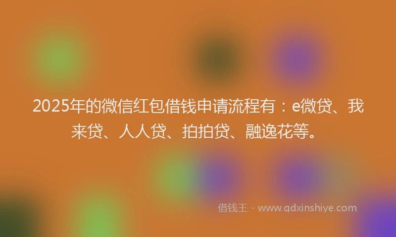 2025年的微信红包借钱申请流程有：e微贷、我来贷、人人贷、拍拍贷、融逸花等。