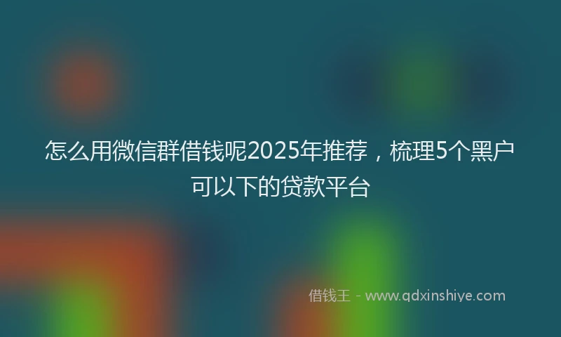 怎么用微信群借钱呢2025年推荐，梳理5个黑户可以下的贷款平台