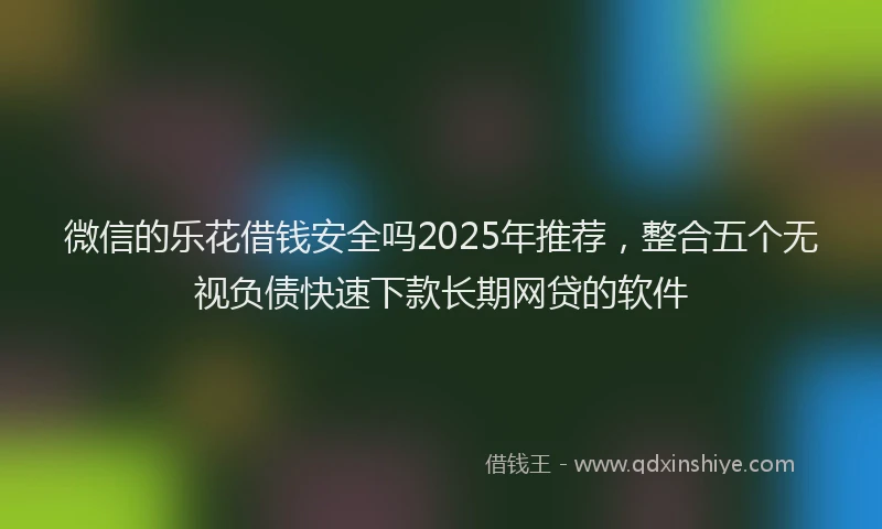 微信的乐花借钱安全吗2025年推荐，整合五个无视负债快速下款长期网贷的软件