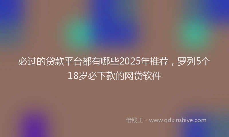 必过的贷款平台都有哪些2025年推荐，罗列5个18岁必下款的网贷软件