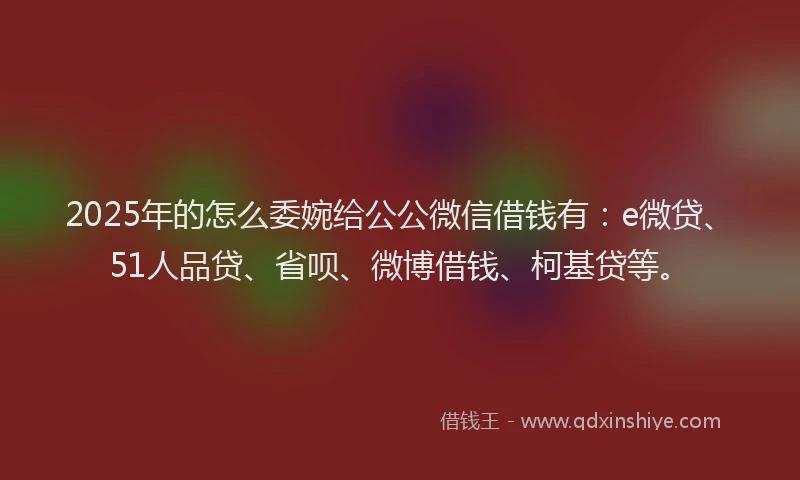 2025年的怎么委婉给公公微信借钱有：e微贷、51人品贷、省呗、微博借钱、柯基贷等。