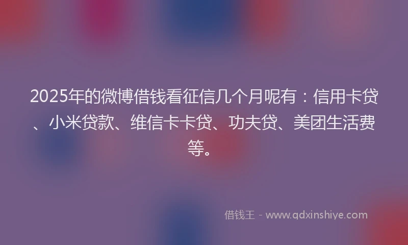 2025年的微博借钱看征信几个月呢有：信用卡贷、小米贷款、维信卡卡贷、功夫贷、美团生活费等。