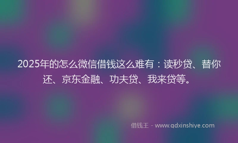 2025年的怎么微信借钱这么难有：读秒贷、替你还、京东金融、功夫贷、我来贷等。