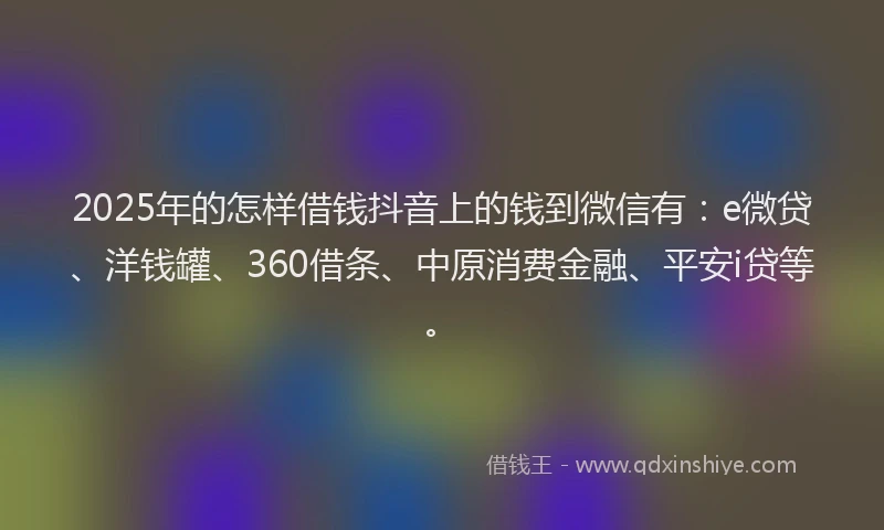 2025年的怎样借钱抖音上的钱到微信有：e微贷、洋钱罐、360借条、中原消费金融、平安i贷等。