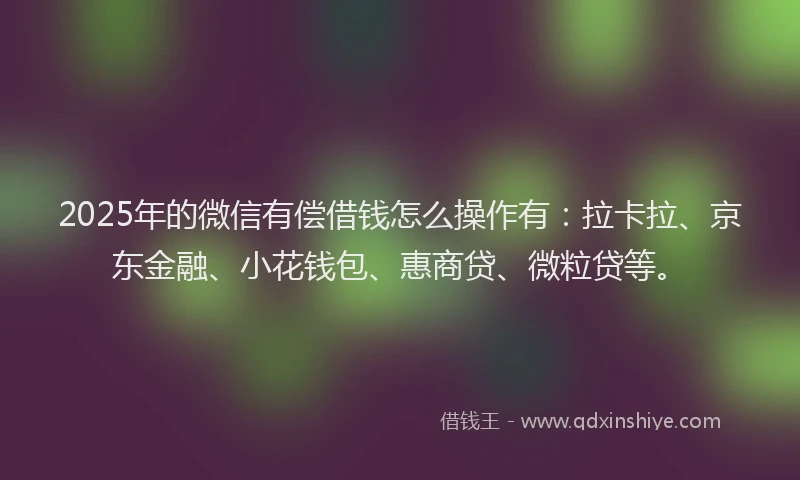 2025年的微信有偿借钱怎么操作有：拉卡拉、京东金融、小花钱包、惠商贷、微粒贷等。