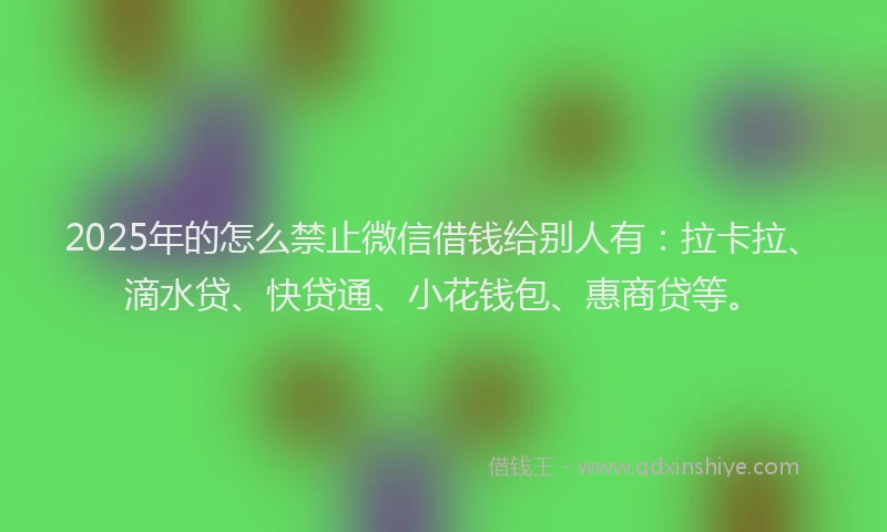 2025年的怎么禁止微信借钱给别人有：拉卡拉、滴水贷、快贷通、小花钱包、惠商贷等。