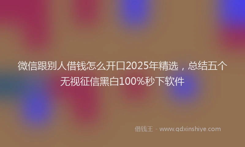 微信跟别人借钱怎么开口2025年精选，总结五个无视征信黑白100%秒下软件