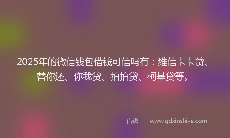 2025年的微信钱包借钱可信吗有：维信卡卡贷、替你还、你我贷、拍拍贷、柯基贷等。